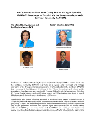 The Caribbean Area Network for Quality Assurance in Higher Education
(CANQATE) Represented on Technical Working Groups established by the
Caribbean Community (CARICOM)
The External Quality Assurance and
Qualifications Systems TWG
Dr Ruby Alleyne
Dr Angela Penny
Tertiary Education Sector TWG
Professor Compton Bourne
Ronald Brunton
The Caribbean Area Network for Quality Assurance in Higher Education (CANQATE) is working closely with
the Caribbean Community (CARICOM) Secretariat on a regional policy framework and strategic
approaches for the development and quality assurance of tertiary education in the Caribbean. CANQATE
Board members, Dr Ronald Brunton (President), Dr Ruby Alleyne (Immediate Past President) and Dr
Angela Penny (Board Member) were appointed in February 2017 to Technical Working Groups (TWGs) on
(1) External Quality Assurance and Qualifications Systems and (2) Tertiary Education Sector as part of
CARICOM’s overall Human Resource Development 2030 Strategy.
The Caribbean Area Network for Quality Assurance in Tertiary Education (CANQATE) was established in
2004 as a sub-network of the International Network for Quality Assurance Agencies in Higher Education
(INQAAHE). CANQATE was established primarily as a network of external quality assurance agencies and
also includes government ministries, state agencies, higher education institutions and related entities
within the CARICOM region. For more than a decade CANQATE has been working to promote academic
quality, integrity and standards among countries and institutions of higher education in the region and to
 