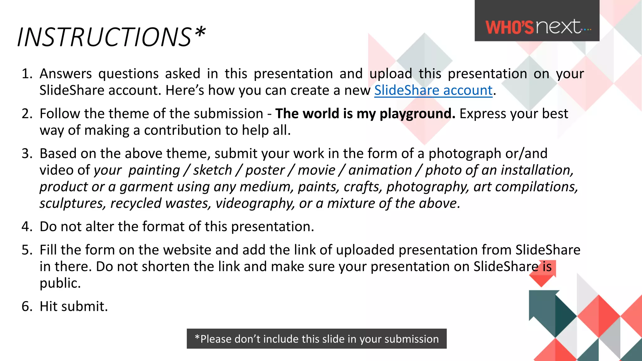 1. Answers questions asked in this presentation and upload this presentation on your
SlideShare account. Here’s how you can create a new SlideShare account.
2. Follow the theme of the submission - The world is my playground. Express your best
way of making a contribution to help all.
3. Based on the above theme, submit your work in the form of a photograph or/and
video of your painting / sketch / poster / movie / animation / photo of an installation,
product or a garment using any medium, paints, crafts, photography, art compilations,
sculptures, recycled wastes, videography, or a mixture of the above.
4. Do not alter the format of this presentation.
5. Fill the form on the website and add the link of uploaded presentation from SlideShare
in there. Do not shorten the link and make sure your presentation on SlideShare is
public.
6. Hit submit.
INSTRUCTIONS*
2
*Please don’t include this slide in your submission
 