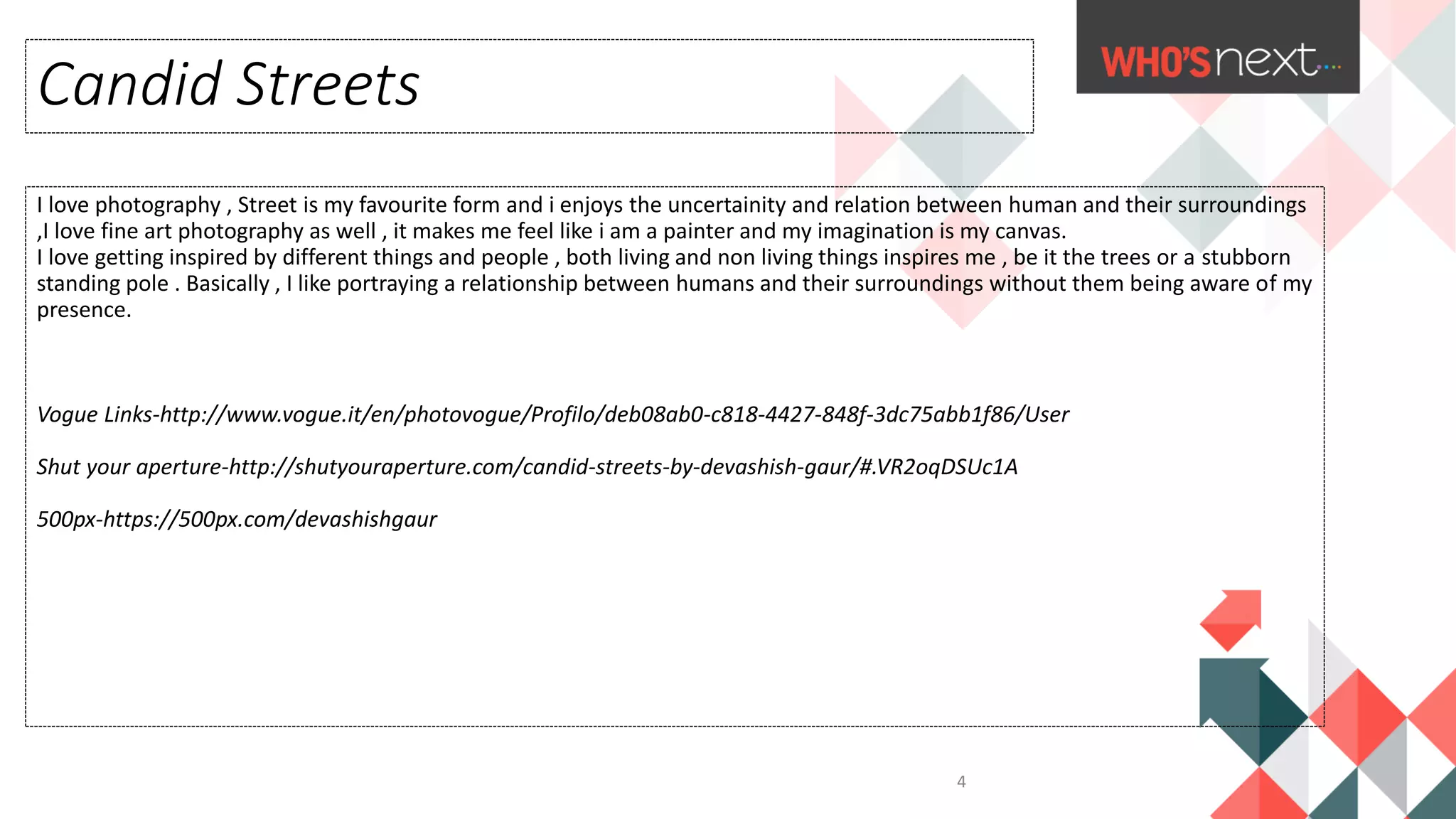 I love photography , Street is my favourite form and i enjoys the uncertainity and relation between human and their surroundings
,I love fine art photography as well , it makes me feel like i am a painter and my imagination is my canvas.
I love getting inspired by different things and people , both living and non living things inspires me , be it the trees or a stubborn
standing pole . Basically , I like portraying a relationship between humans and their surroundings without them being aware of my
presence.
Vogue Links-http://www.vogue.it/en/photovogue/Profilo/deb08ab0-c818-4427-848f-3dc75abb1f86/User
Shut your aperture-http://shutyouraperture.com/candid-streets-by-devashish-gaur/#.VR2oqDSUc1A
500px-https://500px.com/devashishgaur
Candid Streets
4
 