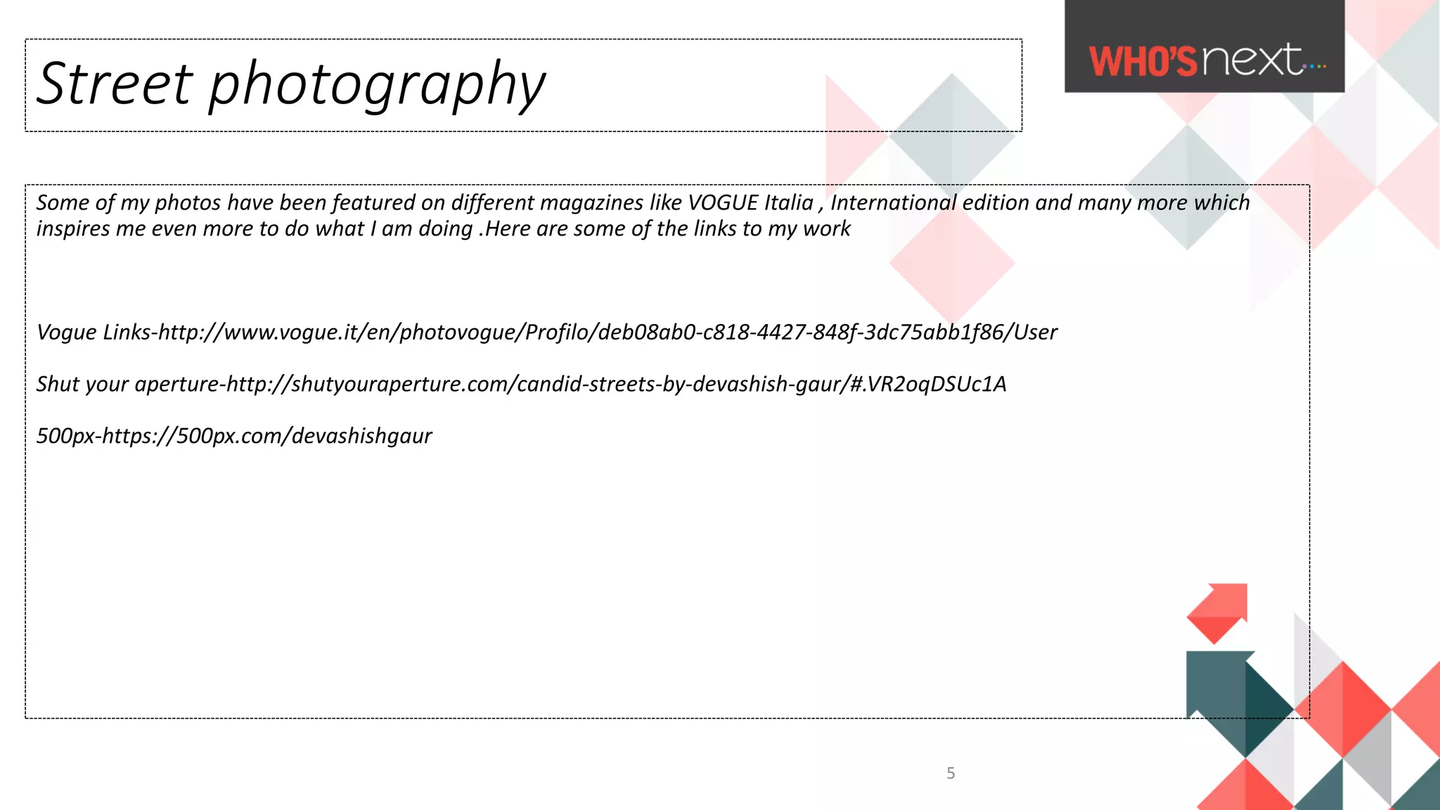 Some of my photos have been featured on different magazines like VOGUE Italia , International edition and many more which
inspires me even more to do what I am doing .Here are some of the links to my work
Vogue Links-http://www.vogue.it/en/photovogue/Profilo/deb08ab0-c818-4427-848f-3dc75abb1f86/User
Shut your aperture-http://shutyouraperture.com/candid-streets-by-devashish-gaur/#.VR2oqDSUc1A
500px-https://500px.com/devashishgaur
Street photography
5
 