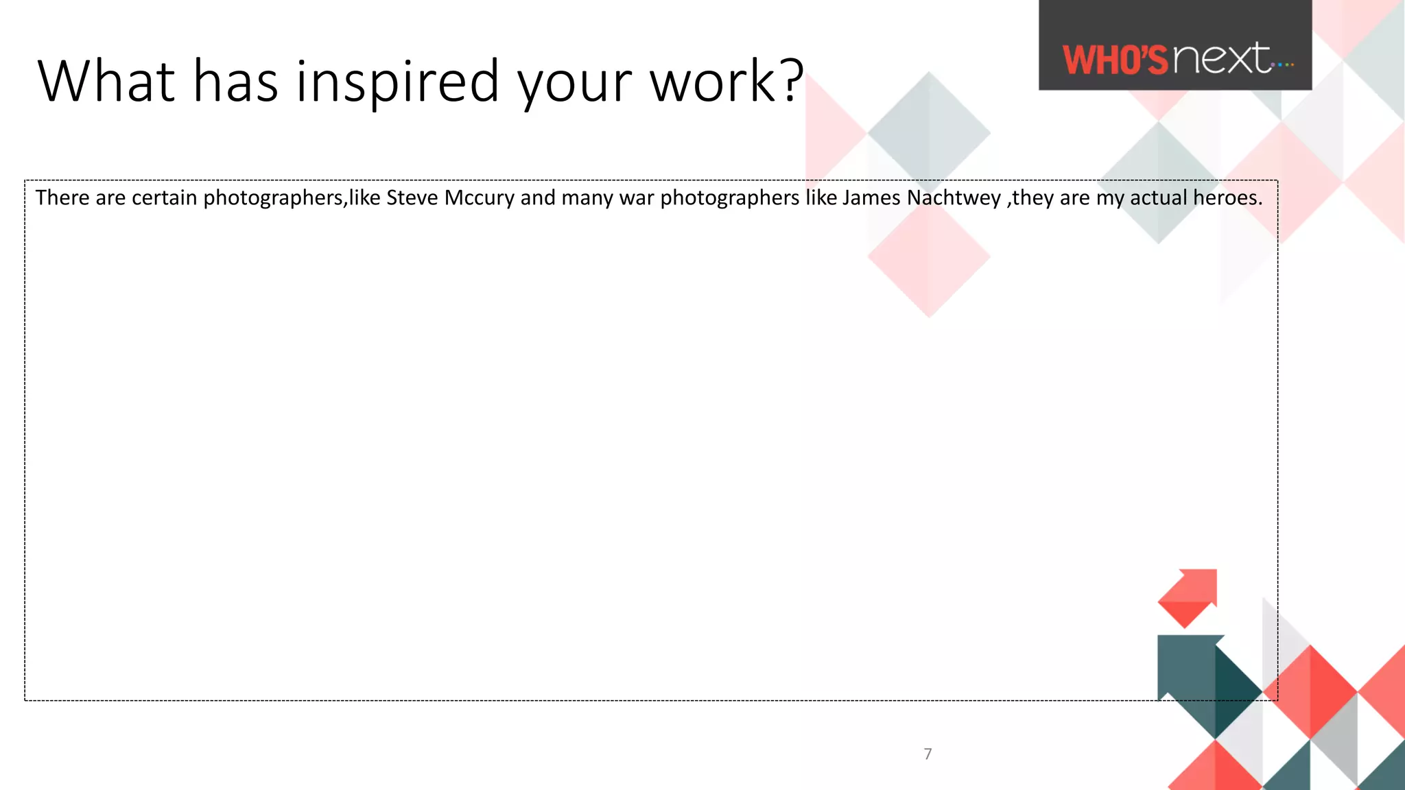 There are certain photographers,like Steve Mccury and many war photographers like James Nachtwey ,they are my actual heroes.
What has inspired your work?
7
 