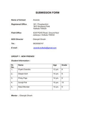 SUBMISSION FORM<br />Name of School:              Anando<br />Registered Office             301, Priyadarshini<br />                                           36/3 Southend Park<br />                                           Kolkata 700029<br />Field Office                       63/8 PGHS Road, Ground floor<br />                                          Jadavpur, Kolkata 700032<br />NGO Director                   Gitanjali Ghosh <br />Tel.:                                   9830006747<br /> <br />E-mail:                               anando.kolkata@gmail.com<br />GROUP 1 : NEW FRIENDS<br />Student Information:-<br />Sr. No.NameAgeGrade1.Piyali Chandra13 yrs82.Deepti Aich 14 yrs93. Pinky Paja14 yrs94. Surojit Pal15 yrs105. Ratul Mondal14 yrs9<br />Mentor  : Gitanjali Ghosh<br />THE PROJECT <br />NEW  FRIENDS<br /> Implemented over 10 days between September 3rd and 23rd ,  2011<br />,[object Object], <br />What is the problem you were attempting to change? <br />Hashi Khushi is a school for specially abled children. It is in the same neighbourhood as Anando.  It has 25 students and 3 teachers as well as a few volunteers.<br />Hanshi Khushi has been keen to have the Anando children interact with their students so as to give either side an exposure to another world and thereby develop sensitivity and understanding in both groups.<br />While Handshi Khushi has an adequate number of teachers , it does not have enough adults who can conduct art and craft activities on a regular basis as the children need a lot of one-to-one attention and facilitation during such sessions.<br />The children from Anando , on the other hand, are adept at these activities as they regularly attend the weekend activity club run by the organisation. They thus decided to fill the gap in the Hanshi Khushi curriculum by offering to teach the students some simple crafts. That these items could later be sold at the annual sale was an added advantage.<br />IMAGINE<br />Tell us some of the ideas generated<br />The team came up with a host of ideas about how they could interact with the Hanshi Khushi group. These ranged from games and outdoor play to art and craft activities and dance. <br />,[object Object],What was your final solution and how did it change the situation and yourself? (Do include number of students participating  <br /> and the number of people impacted)<br />The Final Solution<br />However once the team met the children of Hanshi Khushi and formed an idea of their abilities, they pruned down their ideas and decided to stick to simple crafts. Suggestions from the principal of the school also helped the team to formulate a plan that would be realistic and of maximum benefit to the organisation. <br />The final solution that the team chose thus was to help the children of Hanshi Khushi make a few craft items which they would sell at their annual sale before the Durga Puja Holidays. The team decided to first work with the Hanshi Khushi students to complete the main activity. They would then add the finishing touches during their weekend activity class at Anando.<br />The team worked with Hanshi Khushi twice a week for an hour before they went to school themselves.<br />Working Together<br />The group consisted of 3 girls and 2 boys from Anando’s club for older children. They were responsible for deciding which items they would teach, setting up dates for the activities and coordinating with the Hanshi Khushi principal.<br /> <br />The other members of Anando’s weekend club were involved in putting the finishing touch to the products and in making jute key ring dolls for the sale. <br />In all 50 children from both Anando and Hanshi Khushi were involved in the project at different stages<br />Change in the Situation<br />The children from Anando had had little earlier exposure to children who suffered from multiple challenges and so did not know what to expect when they first went to Hanshi Khushi. Initially apprehensive and wary, they soon realised that under their disabilities the Hanshi Khushi children were just like anyone else and they too were wary and apprehensive! But the two groups were soon comfortable with each other, mixing well and joking and laughing through the activities. Adult supervision was at a minimum after the first day<br />Hanshi Khushi was appreciative of the intermingling of the two groups and were eager for more such sessions in the future.  They were also able to offer a larger variety of items at their annual sale as a result of this project!<br />Change in Self<br />The project had a huge impact on the 5 teenagers. Typical of their age, they are usually a bit self absorbed and egocentric. But this experience allowed them to come out of themselves and appreciate others. It also helped banish their prejudices and fears about individuals with disabilities.<br />All the members of the group come from poor socio-economic backgrounds and are more often than not recipients rather than givers. The project gave them the opportunity to reach out to others less fortunate. In the process they developed a sense of pride, achievement and self worth. The responsibility and commitment exhibited by the group was exemplary. All the team members coordinated among themselves in distributing responsibility and ensuring that they stayed true to their schedule.<br />