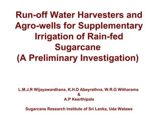 Run-off Water Harvesters and
Agro-wells for Supplementary
    Irrigation of Rain-fed
         Sugarcane
(A Preliminary Investigation)


L.M.J.R Wijayawardhana, K.H.D Abeyrathna, W.R.G Witharama
                             &
                     A.P Keerthipala

   Sugarcane Research Institute of Sri Lanka, Uda Walawe
 