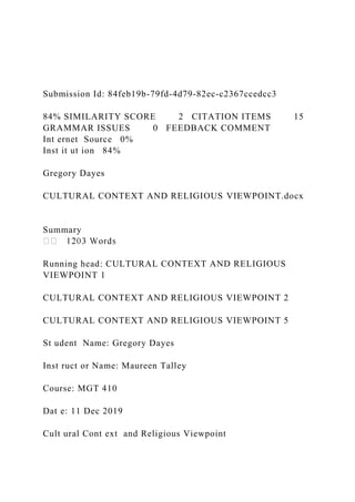 Submission Id: 84feb19b-79fd-4d79-82ec-c2367ccedcc3
84% SIMILARITY SCORE 2 CITATION ITEMS 15
GRAMMAR ISSUES 0 FEEDBACK COMMENT
Int ernet Source 0%
Inst it ut ion 84%
Gregory Dayes
CULTURAL CONTEXT AND RELIGIOUS VIEWPOINT.docx
Summary
Running head: CULTURAL CONTEXT AND RELIGIOUS
VIEWPOINT 1
CULTURAL CONTEXT AND RELIGIOUS VIEWPOINT 2
CULTURAL CONTEXT AND RELIGIOUS VIEWPOINT 5
St udent Name: Gregory Dayes
Inst ruct or Name: Maureen Talley
Course: MGT 410
Dat e: 11 Dec 2019
Cult ural Cont ext and Religious Viewpoint
 