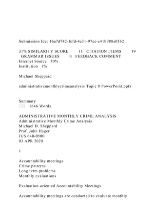 Submission Ide: 16a7d742-fcfd-4e31-97ee-e41b988a0562
31% SIMILARITY SCORE 11 CITATION ITEMS 19
GRAMMAR ISSUES 0 FEEDBACK COMMENT
Internet Source 30%
Institution 1%
Michael Sheppard
administrativemonthlycrimeanalysis Topic 8 PowerPoint.pptx
Summary
ADMINISTRATIVE MONTHLY CRIME ANALYSIS
Administrative Monthly Crime Analysis
Michael D. Sheppard
Prof. John Hager
JUS 640-0500
03 APR 2020
1
Accountability meetings
Crime patterns
Long term problems
Monthly evaluations
Evaluation-oriented Accountability Meetings
Accountability meetings are conducted to evaluate monthly
 