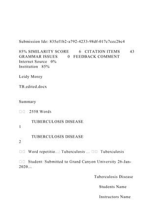 Submission Ide: 835ef1b2-a792-4233-98df-017c7cec2bc4
85% SIMILARITY SCORE 6 CITATION ITEMS 43
GRAMMAR ISSUES 0 FEEDBACK COMMENT
Internet Source 0%
Institution 85%
Leidy Morey
TB.edited.docx
Summary
TUBERCULOSIS DISEASE
1
TUBERCULOSIS DISEASE
2
-Jan-
2020…
Tuberculosis Disease
Students Name
Instructors Name
 