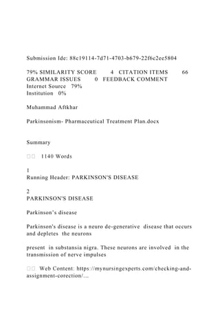 Submission Ide: 88c19114-7d71-4703-b679-22f6c2ee5804
79% SIMILARITY SCORE 4 CITATION ITEMS 66
GRAMMAR ISSUES 0 FEEDBACK COMMENT
Internet Source 79%
Institution 0%
Muhammad Aftkhar
Parkinsonism- Pharmaceutical Treatment Plan.docx
Summary
1
Running Header: PARKINSON'S DISEASE
2
PARKINSON'S DISEASE
Parkinson’s disease
Parkinson's disease is a neuro de-generative disease that occurs
and depletes the neurons
present in substansia nigra. These neurons are involved in the
transmission of nerve impulses
-and-
assignment-corection/…
 