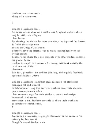 teachers can return work
along with comments.
7
Google Classroom cont..
An educator can develop a math class & upload videos which
may be utilized as flipped
class lesson
By viewing the videos learners can study the topic of the lesson
& finish the assignment
posted on Google Classroom.
Learners have the alternatives to work independently or ins
trivial groups
Learners can share their assignments with other students across
the globe, hence,
renders it simple to teamwork & connect within & outside the
environment of the
classroom
It is fast, paperless, no endless printing, and a quick feedback
system (Iftakhar, 2016)
Google Classroom is another great resource for classroom
management and student
collaboration. Using this service, teachers can create classes,
post announcements, add a
class resource page for their students, create and assign
homework, and record
assessment data. Students are able to share their work and
collaborate electronically.
8
Google Classroom cont..
Precaution when using is google classroom is the concern for
privacy for learners &
Google’s use of Student data.
 