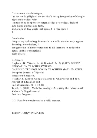 Classroom's disadvantages,
the review highlighted the service's heavy integration of Google
apps and services with
limited or no support for external files or services, lack of
automated quizzes and tests,
and a lack of live chats that can aid in feedback e
9
Conclusion
Integrating technology into math in a valid manner may appear
daunting, nonetheless, it
can generate immense outcomes & aid learners to notice the
actual-global connections
math offers.
Reference
Baglama, B., Yikmis, A., & Demirok, M. S. (2017). SPECIAL
EDUCATION TEACHERS’VIEWS
ON USING TECHNOLOGY IN TEACHING MATHEMATICS.
European Journal of Special
Education Research.
Iftakhar, S. (2016). Google classroom: what works and how.
Journal of Education and
Social Sciences, 3(1), 12-18.
Tesch, S. (2017). Math Technology: Assessing the Educational
Value of a Supplemental
Practice Program.
ssible wordiness: in a valid manner
TECHNOLOGY IN MATHS
 