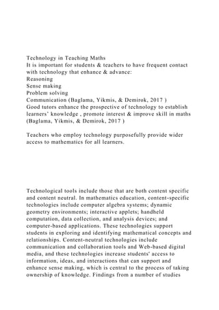 Technology in Teaching Maths
It is important for students & teachers to have frequent contact
with technology that enhance & advance:
Reasoning
Sense making
Problem solving
Communication (Baglama, Yikmis, & Demirok, 2017 )
Good tutors enhance the prospective of technology to establish
learners’ knowledge , promote interest & improve skill in maths
(Baglama, Yikmis, & Demirok, 2017 )
Teachers who employ technology purposefully provide wider
access to mathematics for all learners.
Technological tools include those that are both content specific
and content neutral. In mathematics education, content-specific
technologies include computer algebra systems; dynamic
geometry environments; interactive applets; handheld
computation, data collection, and analysis devices; and
computer-based applications. These technologies support
students in exploring and identifying mathematical concepts and
relationships. Content-neutral technologies include
communication and collaboration tools and Web-based digital
media, and these technologies increase students' access to
information, ideas, and interactions that can support and
enhance sense making, which is central to the process of taking
ownership of knowledge. Findings from a number of studies
 