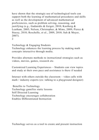 have shown that the strategic use of technological tools can
support both the learning of mathematical procedures and skills
as well as the development of advanced mathematical
proficiencies, such as problem solving, reasoning, and
justifying (e.g., Gadanidis & Geiger, 2010; Kastberg &
Leatham, 2005; Nelson, Christopher, & Mims, 2009; Pierce &
Stacey, 2010; Roschelle, et al., 2009, 2010; Suh & Moyer,
2007).
2
Technology & Engaging Students
Technology enhances the learning process by making math
concepts interactive through media.
Provides alternate methods to instructional strategies such as
videos, movies, games, research etc.
Customized Learning Experiences – Students can view topics
and study at their own pace and assistance is there if needed
Interact with others outside the classroom – video calls with
math / industry experts (ex: talking to a playground designer)
Benefits to Technology
Technology gamifies static lessons
Self Directed Learning
Technology encourages collaboration
Enables Differentiated Instruction
Technology serves as a tool to create and present instruction
 