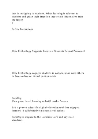 that is intriguing to students. When learning is relevant to
students and grasp their attention they retain information from
the lesson
3
Safety Precautions
How Technology Supports Families, Students School Personnel
How Technology engages students in collaboration with others
in face-to-face or virtual environments
SumDog
Uses game based learning to build maths fluency
It is a proven scientific digital education tool that engages
learners in collaborative mathematical actions
SumDog is aligned to the Common Core and key state
standards.
 