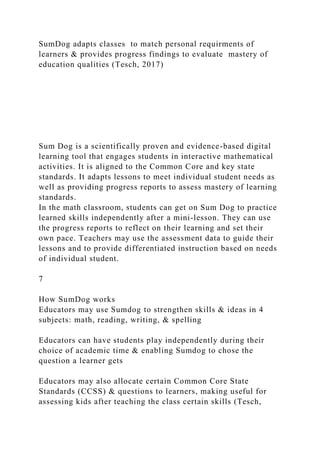 SumDog adapts classes to match personal requirments of
learners & provides progress findings to evaluate mastery of
education qualities (Tesch, 2017)
Sum Dog is a scientifically proven and evidence-based digital
learning tool that engages students in interactive mathematical
activities. It is aligned to the Common Core and key state
standards. It adapts lessons to meet individual student needs as
well as providing progress reports to assess mastery of learning
standards.
In the math classroom, students can get on Sum Dog to practice
learned skills independently after a mini-lesson. They can use
the progress reports to reflect on their learning and set their
own pace. Teachers may use the assessment data to guide their
lessons and to provide differentiated instruction based on needs
of individual student.
7
How SumDog works
Educators may use Sumdog to strengthen skills & ideas in 4
subjects: math, reading, writing, & spelling
Educators can have students play independently during their
choice of academic time & enabling Sumdog to chose the
question a learner gets
Educators may also allocate certain Common Core State
Standards (CCSS) & questions to learners, making useful for
assessing kids after teaching the class certain skills (Tesch,
 