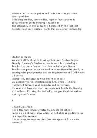 between the users computers and their server to guarantee
security of data
Efficiency studies, case studies, regular focus groups &
questionnaires guide SumDog’s teachings
The efficiency of this concept is hampered by the fact that
educators can only employ words that are already in Sumdog
Student accounts
We don’t allow children to set up their own Student logins
directly. Sumdog’s Student accounts must be created by a
Teacher User or a Parent User (this includes guardians).
Teacher and parent accounts need to be confirmed by email, in
keeping with good practice and the requirements of COPPA (for
US users).
Encryption, and keeping your information safe
We encrypt your information using SSL while it’s being
transferred between your computer and our servers.
On your web browser, you’ll see a padlock beside the Sumdog
web address. Clicking the padlock gives you the details of our
security certification.
9
Google Classroom
It is a free web service created by Google for schools
Focus on simplifying, developing, distributing & grading tasks
in a paperless concept
It is an immense resource for class management & students
teamwork
 