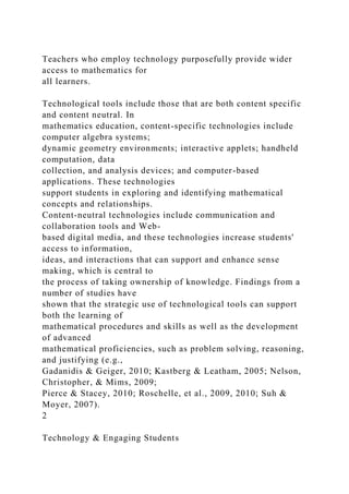 Teachers who employ technology purposefully provide wider
access to mathematics for
all learners.
Technological tools include those that are both content specific
and content neutral. In
mathematics education, content-specific technologies include
computer algebra systems;
dynamic geometry environments; interactive applets; handheld
computation, data
collection, and analysis devices; and computer-based
applications. These technologies
support students in exploring and identifying mathematical
concepts and relationships.
Content-neutral technologies include communication and
collaboration tools and Web-
based digital media, and these technologies increase students'
access to information,
ideas, and interactions that can support and enhance sense
making, which is central to
the process of taking ownership of knowledge. Findings from a
number of studies have
shown that the strategic use of technological tools can support
both the learning of
mathematical procedures and skills as well as the development
of advanced
mathematical proficiencies, such as problem solving, reasoning,
and justifying (e.g.,
Gadanidis & Geiger, 2010; Kastberg & Leatham, 2005; Nelson,
Christopher, & Mims, 2009;
Pierce & Stacey, 2010; Roschelle, et al., 2009, 2010; Suh &
Moyer, 2007).
2
Technology & Engaging Students
 