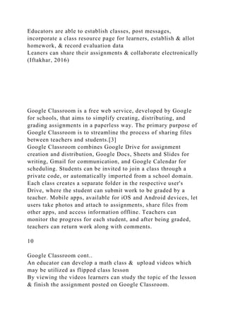 Educators are able to establish classes, post messages,
incorporate a class resource page for learners, establish & allot
homework, & record evaluation data
Leaners can share their assignments & collaborate electronically
(Iftakhar, 2016)
Google Classroom is a free web service, developed by Google
for schools, that aims to simplify creating, distributing, and
grading assignments in a paperless way. The primary purpose of
Google Classroom is to streamline the process of sharing files
between teachers and students.[3]
Google Classroom combines Google Drive for assignment
creation and distribution, Google Docs, Sheets and Slides for
writing, Gmail for communication, and Google Calendar for
scheduling. Students can be invited to join a class through a
private code, or automatically imported from a school domain.
Each class creates a separate folder in the respective user's
Drive, where the student can submit work to be graded by a
teacher. Mobile apps, available for iOS and Android devices, let
users take photos and attach to assignments, share files from
other apps, and access information offline. Teachers can
monitor the progress for each student, and after being graded,
teachers can return work along with comments.
10
Google Classroom cont..
An educator can develop a math class & upload videos which
may be utilized as flipped class lesson
By viewing the videos learners can study the topic of the lesson
& finish the assignment posted on Google Classroom.
 