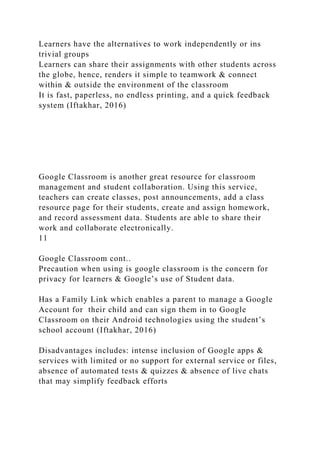 Learners have the alternatives to work independently or ins
trivial groups
Learners can share their assignments with other students across
the globe, hence, renders it simple to teamwork & connect
within & outside the environment of the classroom
It is fast, paperless, no endless printing, and a quick feedback
system (Iftakhar, 2016)
Google Classroom is another great resource for classroom
management and student collaboration. Using this service,
teachers can create classes, post announcements, add a class
resource page for their students, create and assign homework,
and record assessment data. Students are able to share their
work and collaborate electronically.
11
Google Classroom cont..
Precaution when using is google classroom is the concern for
privacy for learners & Google’s use of Student data.
Has a Family Link which enables a parent to manage a Google
Account for their child and can sign them in to Google
Classroom on their Android technologies using the student’s
school account (Iftakhar, 2016)
Disadvantages includes: intense inclusion of Google apps &
services with limited or no support for external service or files,
absence of automated tests & quizzes & absence of live chats
that may simplify feedback efforts
 