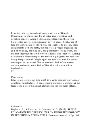 LearningIndustry tested and made a review of Google
Classroom, in which they highlighted many positive and
negative aspects. Among Classroom's strengths, the review
highlighted ease of use, universal device accessibility, use of
Google Drive as an effective way for teachers to quickly share
assignments with students, the paperless process meaning the
end of printing, handing out, and potentially losing work, and
the fast feedback system between students and teachers. Among
Classroom's disadvantages, the review highlighted the service's
heavy integration of Google apps and services with limited or
no support for external files or services, lack of automated
quizzes and tests, and a lack of live chats that can aid in
feedback e
12
Conclusion
Integrating technology into math in a valid manner may appear
daunting, nonetheless, it can generate immense outcomes & aid
learners to notice the actual-global connections math offers.
Reference
Baglama, B., Yikmis, A., & Demirok, M. S. (2017). SPECIAL
EDUCATION TEACHERS’VIEWS ON USING TECHNOLOGY
IN TEACHING MATHEMATICS. European Journal of Special
 