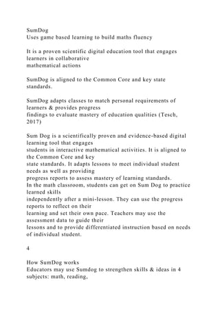 SumDog
Uses game based learning to build maths fluency
It is a proven scientific digital education tool that engages
learners in collaborative
mathematical actions
SumDog is aligned to the Common Core and key state
standards.
SumDog adapts classes to match personal requirements of
learners & provides progress
findings to evaluate mastery of education qualities (Tesch,
2017)
Sum Dog is a scientifically proven and evidence-based digital
learning tool that engages
students in interactive mathematical activities. It is aligned to
the Common Core and key
state standards. It adapts lessons to meet individual student
needs as well as providing
progress reports to assess mastery of learning standards.
In the math classroom, students can get on Sum Dog to practice
learned skills
independently after a mini-lesson. They can use the progress
reports to reflect on their
learning and set their own pace. Teachers may use the
assessment data to guide their
lessons and to provide differentiated instruction based on needs
of individual student.
4
How SumDog works
Educators may use Sumdog to strengthen skills & ideas in 4
subjects: math, reading,
 