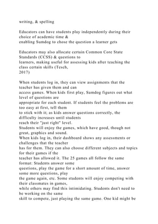writing, & spelling
Educators can have students play independently during their
choice of academic time &
enabling Sumdog to chose the question a learner gets
Educators may also allocate certain Common Core State
Standards (CCSS) & questions to
learners, making useful for assessing kids after teaching the
class certain skills (Tesch,
2017)
When students log in, they can view assignments that the
teacher has given them and can
access games. When kids first play, Sumdog figures out what
level of questions are
appropriate for each student. If students feel the problems are
too easy at first, tell them
to stick with it; as kids answer questions correctly, the
difficulty increases until students
reach their "just right" level.
Students will enjoy the games, which have good, though not
great, graphics and sound.
When kids log in, their dashboard shows any assessments or
challenges that the teacher
has for them. They can also choose different subjects and topics
for their games if the
teacher has allowed it. The 25 games all follow the same
format: Students answer some
questions, play the game for a short amount of time, answer
some more questions, play
the game again, etc. Some students will enjoy competing with
their classmates in games,
while others may find this intimidating. Students don't need to
be working on the same
skill to compete, just playing the same game. One kid might be
 