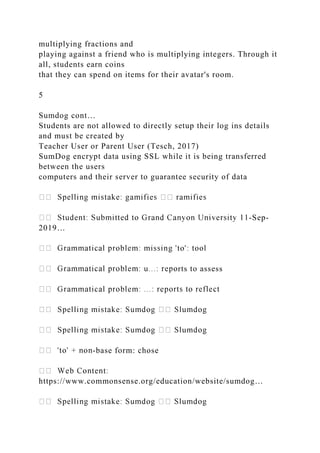 multiplying fractions and
playing against a friend who is multiplying integers. Through it
all, students earn coins
that they can spend on items for their avatar's room.
5
Sumdog cont…
Students are not allowed to directly setup their log ins details
and must be created by
Teacher User or Parent User (Tesch, 2017)
SumDog encrypt data using SSL while it is being transferred
between the users
computers and their server to guarantee security of data
-Sep-
2019…
rts to assess
-base form: chose
https://www.commonsense.org/education/website/sumdog…
 