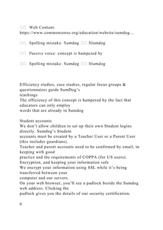 https://www.commonsense.org/education/website/sumdog…
Efficiency studies, case studies, regular focus groups &
questionnaires guide SumDog’s
teachings
The efficiency of this concept is hampered by the fact that
educators can only employ
words that are already in Sumdog
Student accounts
We don’t allow children to set up their own Student logins
directly. Sumdog’s Student
accounts must be created by a Teacher User or a Parent User
(this includes guardians).
Teacher and parent accounts need to be confirmed by email, in
keeping with good
practice and the requirements of COPPA (for US users).
Encryption, and keeping your information safe
We encrypt your information using SSL while it’s being
transferred between your
computer and our servers.
On your web browser, you’ll see a padlock beside the Sumdog
web address. Clicking the
padlock gives you the details of our security certification.
6
 