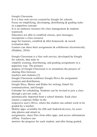 Google Classroom
It is a free web service created by Google for schools
Focus on simplifying, developing, distributing & grading tasks
in a paperless concept
It is an immense resource for class management & students
teamwork
Educators are able to establish classes, post messages,
incorporate a class resource
page for learners, establish & allot homework, & record
evaluation data
Leaners can share their assignments & collaborate electronically
(Iftakhar, 2016)
Google Classroom is a free web service, developed by Google
for schools, that aims to
simplify creating, distributing, and grading assignments in a
paperless way. The primary
purpose of Google Classroom is to streamline the process of
sharing files between
teachers and students.[3]
Google Classroom combines Google Drive for assignment
creation and distribution,
Google Docs, Sheets and Slides for writing, Gmail for
communication, and Google
Calendar for scheduling. Students can be invited to join a class
through a private code, or
automatically imported from a school domain. Each class
creates a separate folder in the
respective user's Drive, where the student can submit work to be
graded by a teacher.
Mobile apps, available for iOS and Android devices, let users
take photos and attach to
assignments, share files from other apps, and access information
offline. Teachers can
monitor the progress for each student, and after being graded,
 