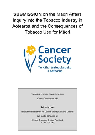 SUBMISSION on the Māori Affairs
Inquiry into the Tobacco Industry in
Aotearoa and the Consequences of
      Tobacco Use for Māori




               To the Māori Affairs Select Committee

                      Chair – Tau Henare MP



                          Introduction
    This submission is from the Cancer Society Auckland Division.

                      We can be contacted at:

                1 Boyle Crescent, Grafton, Auckland.
                                 1
                          Ph: 09 3080160
 