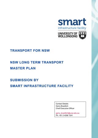 TRANSPORT FOR NSW


NSW LONG TERM TRANSPORT
MASTER PLAN


SUBMISSION BY
SMART INFRASTRUCTURE FACILITY


27 APRIL, 2012

                     Contact Details:
                     Garry Bowditch
                     Chief Executive Officer

                     garry_bowditch@uow.edu.au
                     Ph: +61 2 4298 1241
 