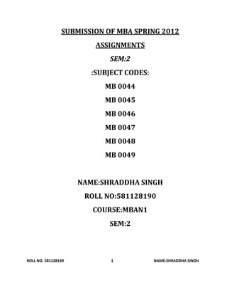 SUBMISSION OF MBA SPRING 2012
                         ASSIGNMENTS
                            SEM:2
                        :SUBJECT CODES:
                           MB 0044
                           MB 0045
                           MB 0046
                           MB 0047
                           MB 0048
                           MB 0049


                     NAME:SHRADDHA SINGH
                      ROLL NO:581128190
                        COURSE:MBAN1
                            SEM:2



ROLL NO. 581128190           1            NAME:SHRADDHA SINGH
 