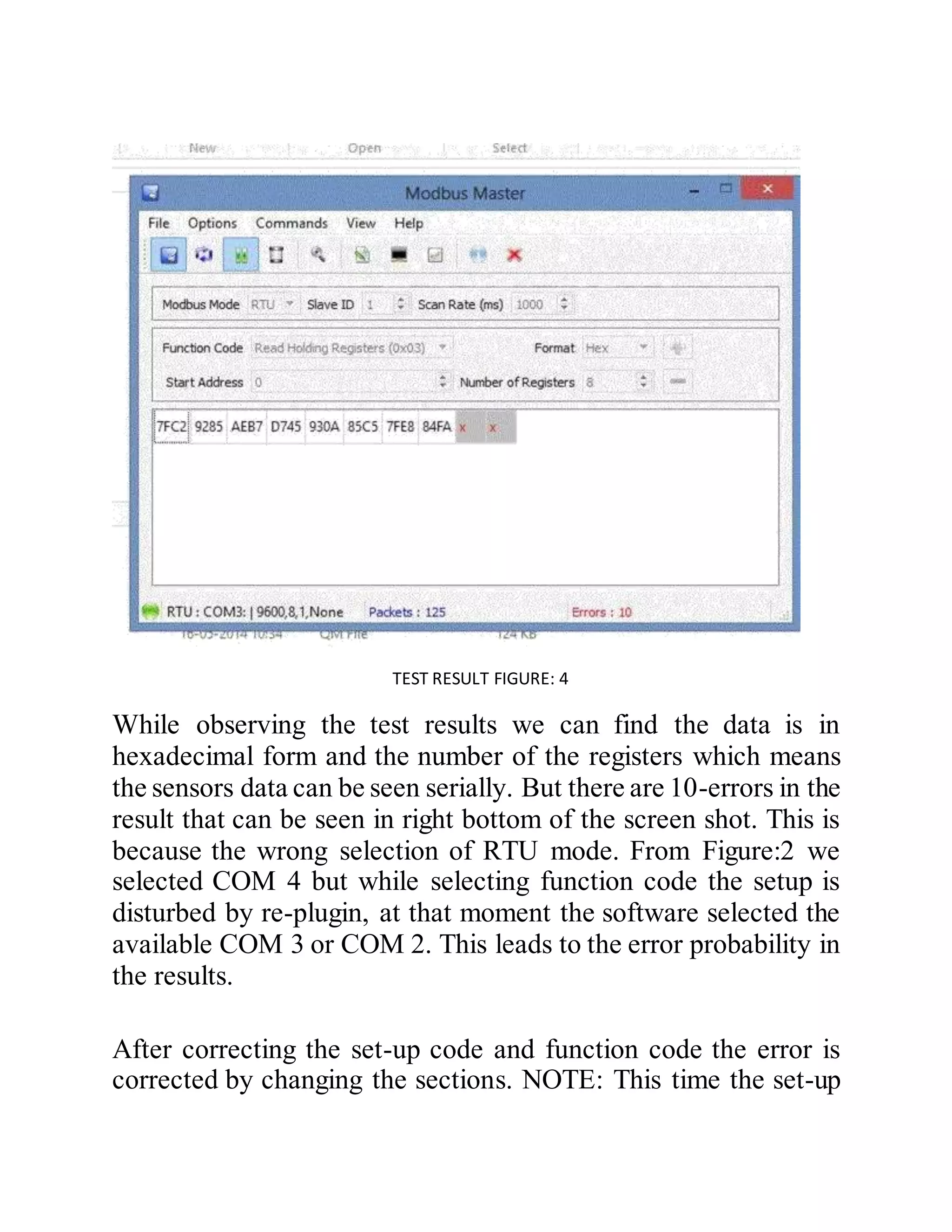 TEST RESULT FIGURE: 4
While observing the test results we can find the data is in
hexadecimal form and the number of the registers which means
the sensors data can be seen serially. But there are 10-errors in the
result that can be seen in right bottom of the screen shot. This is
because the wrong selection of RTU mode. From Figure:2 we
selected COM 4 but while selecting function code the setup is
disturbed by re-plugin, at that moment the software selected the
available COM 3 or COM 2. This leads to the error probability in
the results.
After correcting the set-up code and function code the error is
corrected by changing the sections. NOTE: This time the set-up
 