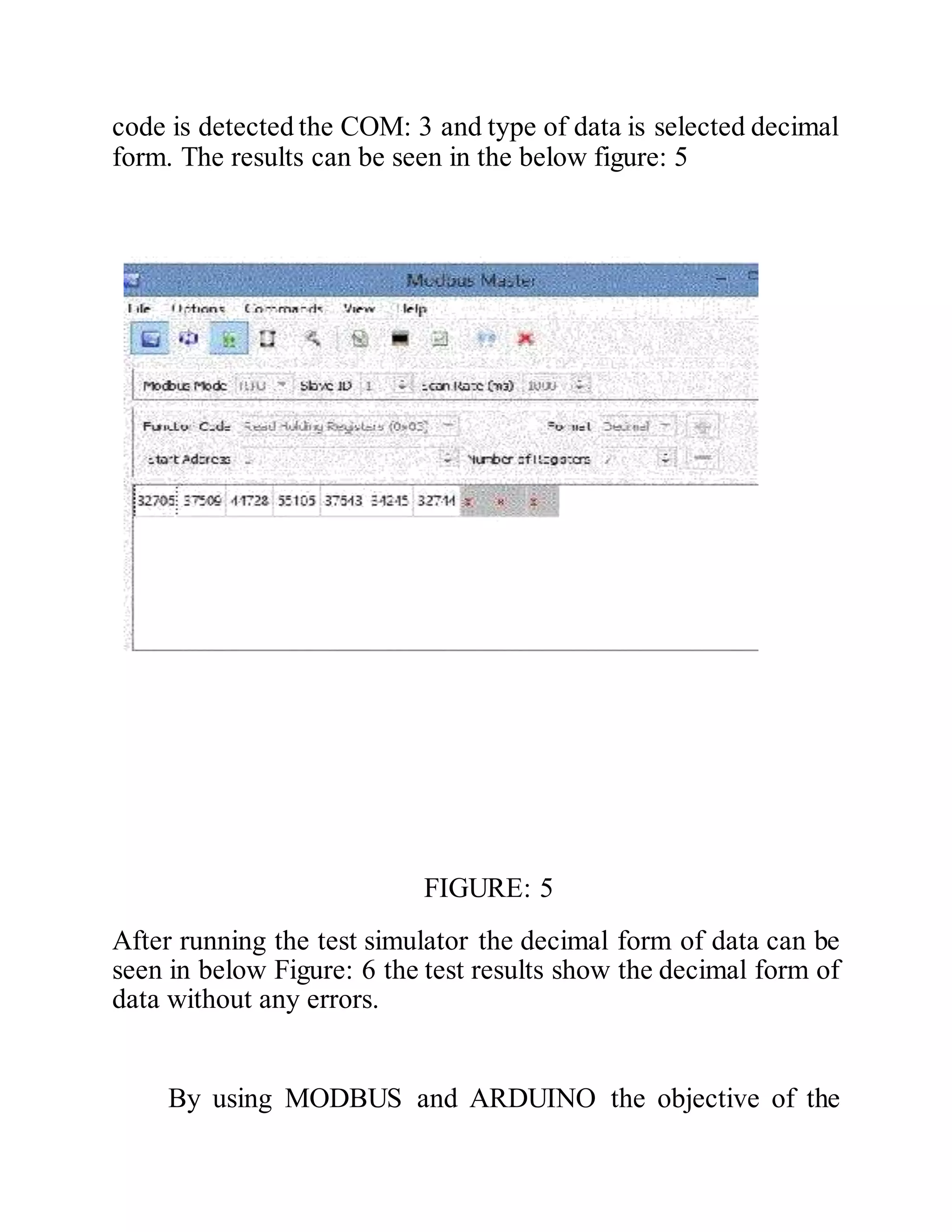 code is detected the COM: 3 and type of data is selected decimal
form. The results can be seen in the below figure: 5
FIGURE: 5
After running the test simulator the decimal form of data can be
seen in below Figure: 6 the test results show the decimal form of
data without any errors.
By using MODBUS and ARDUINO the objective of the
 