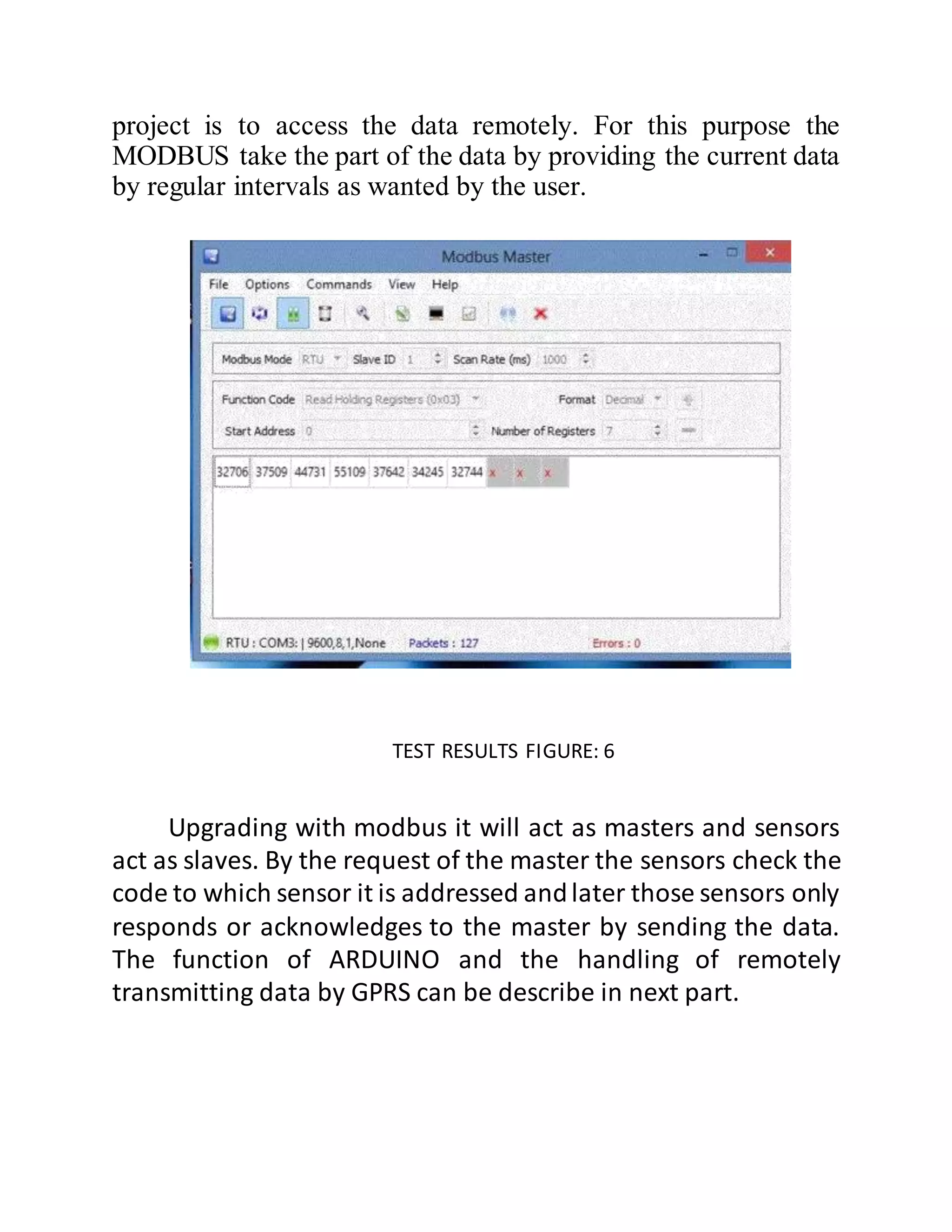 project is to access the data remotely. For this purpose the
MODBUS take the part of the data by providing the current data
by regular intervals as wanted by the user.
TEST RESULTS FIGURE: 6
Upgrading with modbus it will act as masters and sensors
act as slaves. By the request of the master the sensors check the
code to which sensor it is addressed andlater those sensors only
responds or acknowledges to the master by sending the data.
The function of ARDUINO and the handling of remotely
transmitting data by GPRS can be describe in next part.
 