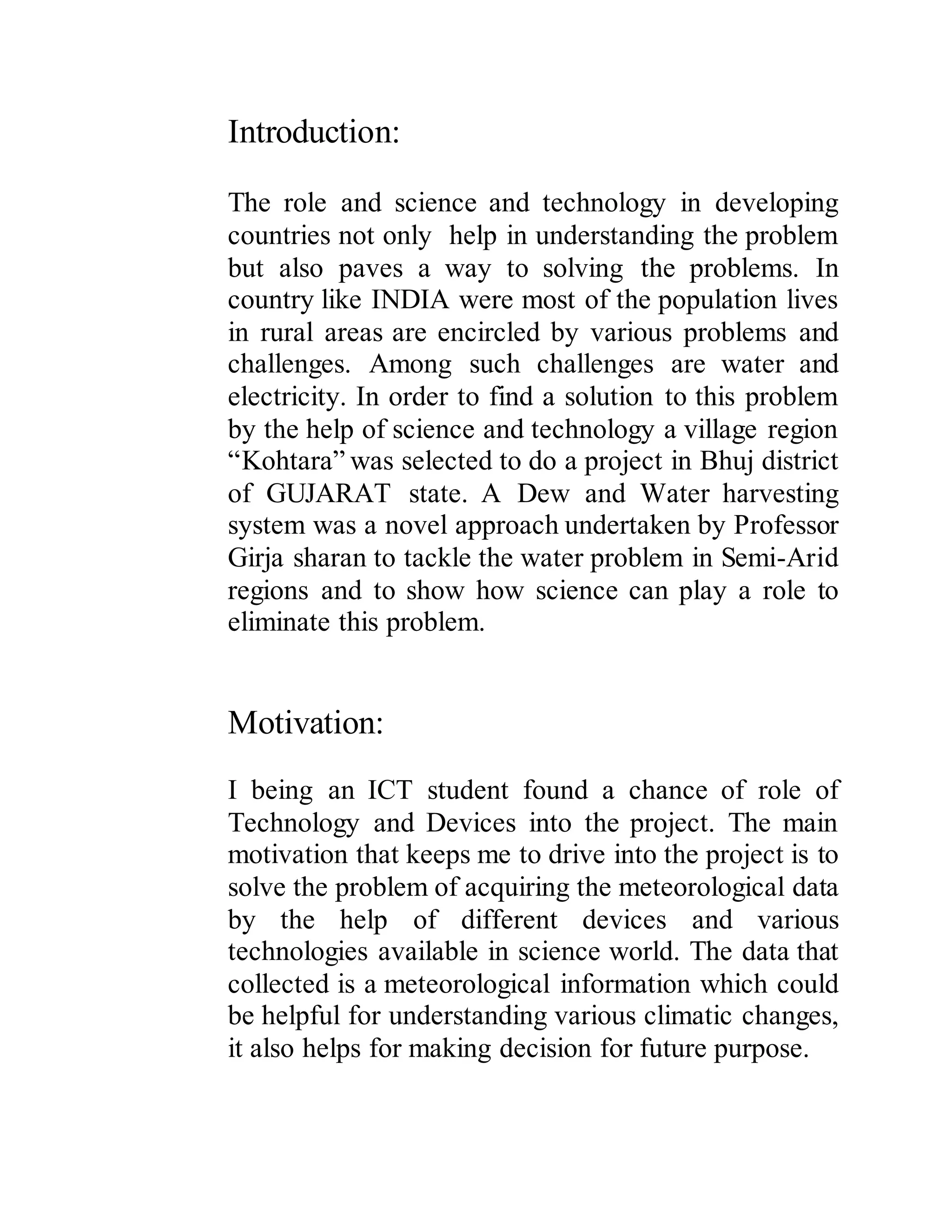 Introduction:
The role and science and technology in developing
countries not only help in understanding the problem
but also paves a way to solving the problems. In
country like INDIA were most of the population lives
in rural areas are encircled by various problems and
challenges. Among such challenges are water and
electricity. In order to find a solution to this problem
by the help of science and technology a village region
“Kohtara” was selected to do a project in Bhuj district
of GUJARAT state. A Dew and Water harvesting
system was a novel approach undertaken by Professor
Girja sharan to tackle the water problem in Semi-Arid
regions and to show how science can play a role to
eliminate this problem.
Motivation:
I being an ICT student found a chance of role of
Technology and Devices into the project. The main
motivation that keeps me to drive into the project is to
solve the problem of acquiring the meteorological data
by the help of different devices and various
technologies available in science world. The data that
collected is a meteorological information which could
be helpful for understanding various climatic changes,
it also helps for making decision for future purpose.
 