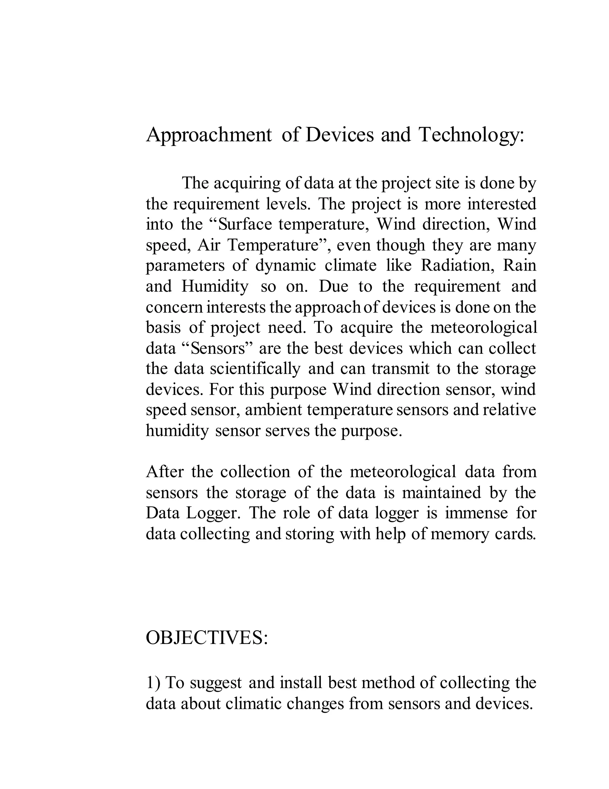 Approachment of Devices and Technology:
The acquiring of data at the project site is done by
the requirement levels. The project is more interested
into the “Surface temperature, Wind direction, Wind
speed, Air Temperature”, even though they are many
parameters of dynamic climate like Radiation, Rain
and Humidity so on. Due to the requirement and
concern interests the approachof devices is done on the
basis of project need. To acquire the meteorological
data “Sensors” are the best devices which can collect
the data scientifically and can transmit to the storage
devices. For this purpose Wind direction sensor, wind
speed sensor, ambient temperature sensors and relative
humidity sensor serves the purpose.
After the collection of the meteorological data from
sensors the storage of the data is maintained by the
Data Logger. The role of data logger is immense for
data collecting and storing with help of memory cards.
OBJECTIVES:
1) To suggest and install best method of collecting the
data about climatic changes from sensors and devices.
 