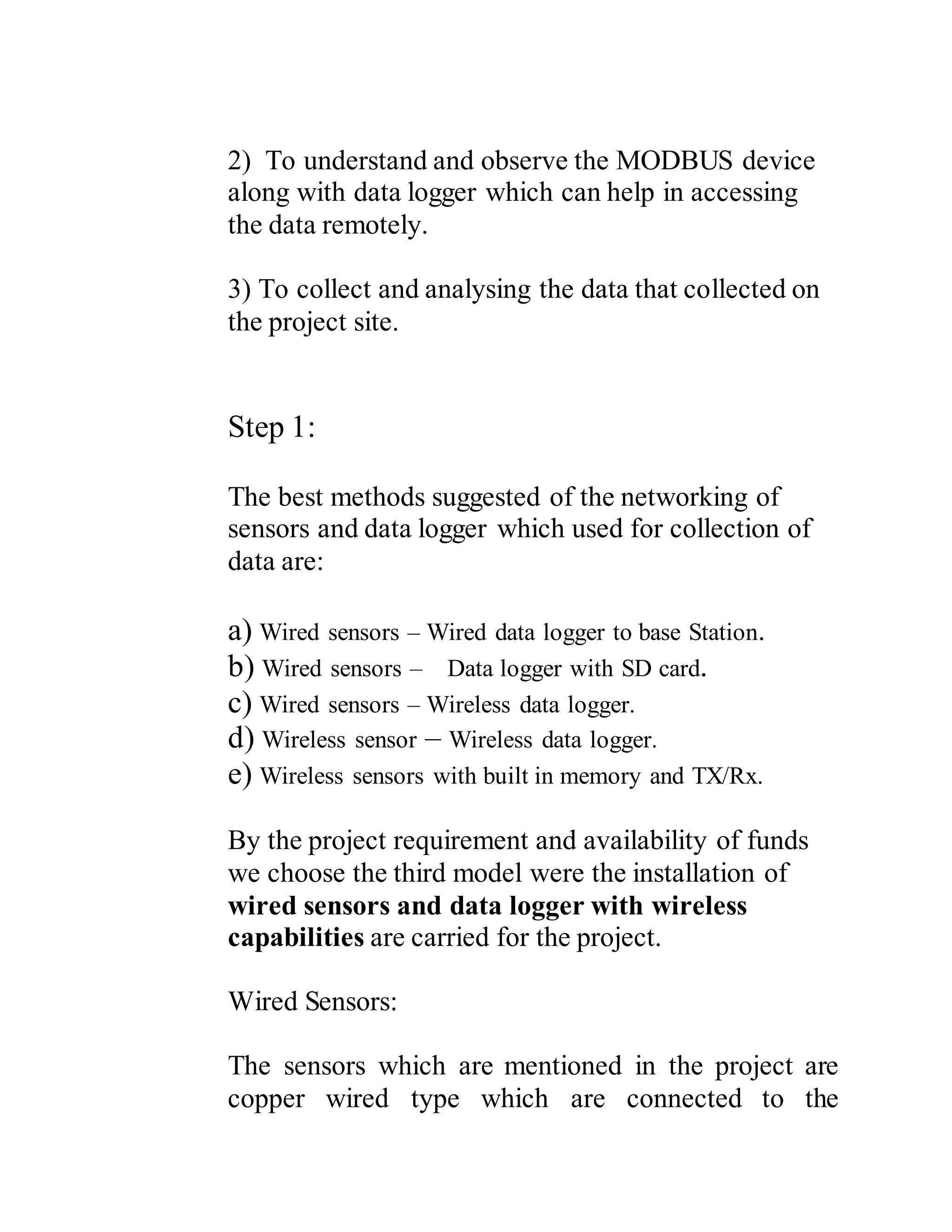 2) To understand and observe the MODBUS device
along with data logger which can help in accessing
the data remotely.
3) To collect and analysing the data that collected on
the project site.
Step 1:
The best methods suggested of the networking of
sensors and data logger which used for collection of
data are:
a) Wired sensors – Wired data logger to base Station.
b) Wired sensors – Data logger with SD card.
c) Wired sensors – Wireless data logger.
d) Wireless sensor – Wireless data logger.
e) Wireless sensors with built in memory and TX/Rx.
By the project requirement and availability of funds
we choose the third model were the installation of
wired sensors and data logger with wireless
capabilities are carried for the project.
Wired Sensors:
The sensors which are mentioned in the project are
copper wired type which are connected to the
 