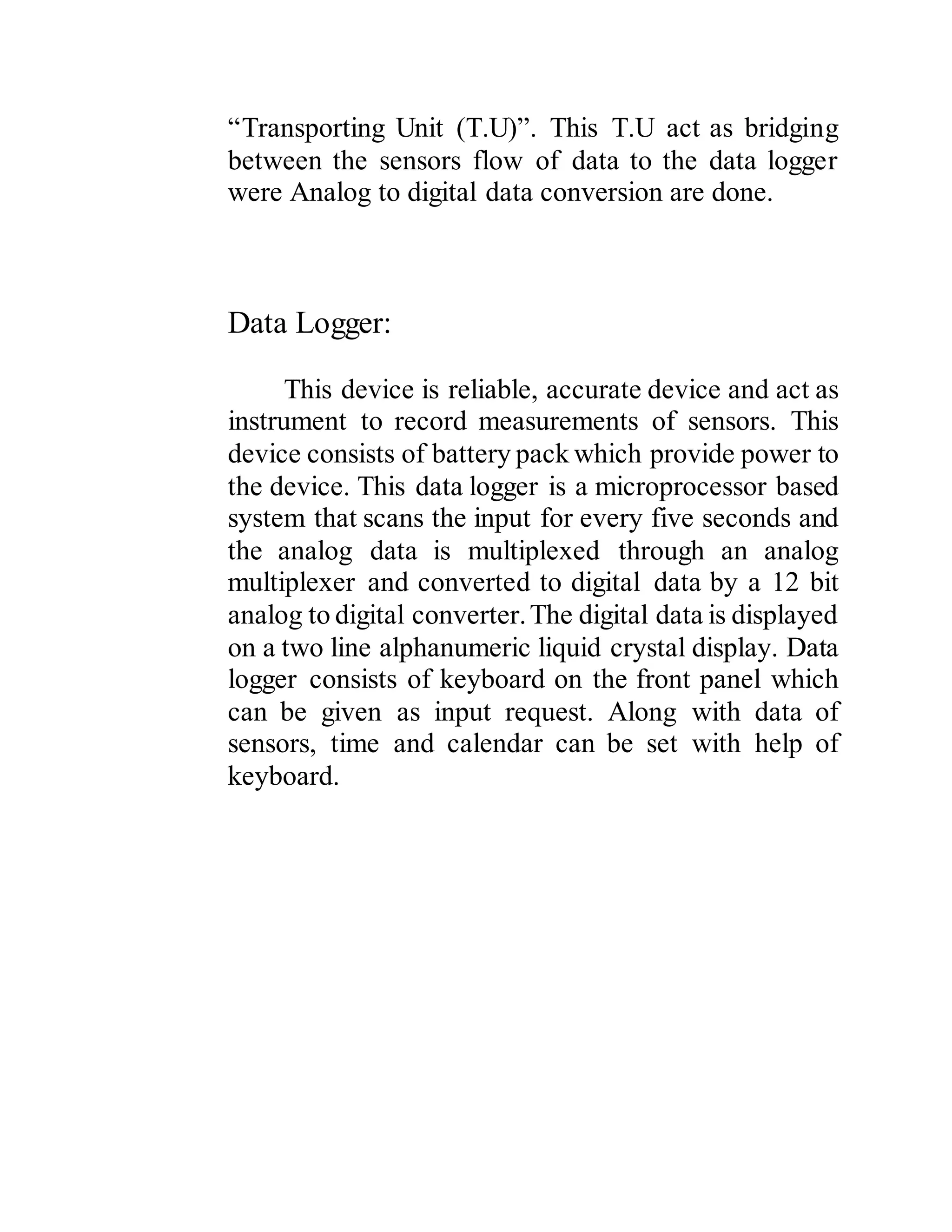 “Transporting Unit (T.U)”. This T.U act as bridging
between the sensors flow of data to the data logger
were Analog to digital data conversion are done.
Data Logger:
This device is reliable, accurate device and act as
instrument to record measurements of sensors. This
device consists of battery pack which provide power to
the device. This data logger is a microprocessor based
system that scans the input for every five seconds and
the analog data is multiplexed through an analog
multiplexer and converted to digital data by a 12 bit
analog to digital converter.The digital data is displayed
on a two line alphanumeric liquid crystal display. Data
logger consists of keyboard on the front panel which
can be given as input request. Along with data of
sensors, time and calendar can be set with help of
keyboard.
 
