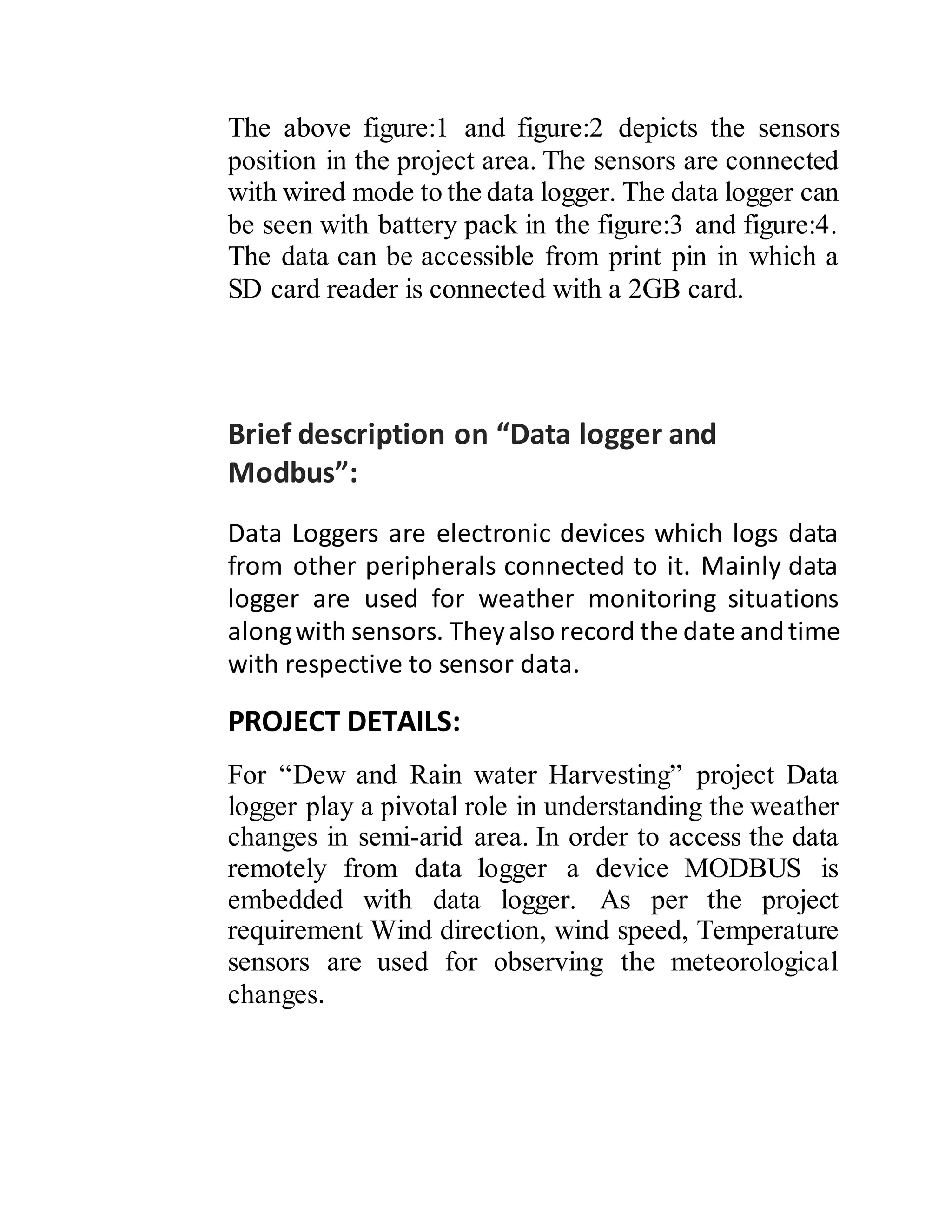 The above figure:1 and figure:2 depicts the sensors
position in the project area. The sensors are connected
with wired mode to the data logger. The data logger can
be seen with battery pack in the figure:3 and figure:4.
The data can be accessible from print pin in which a
SD card reader is connected with a 2GB card.
Brief description on “Data logger and
Modbus”:
Data Loggers are electronic devices which logs data
from other peripherals connected to it. Mainly data
logger are used for weather monitoring situations
alongwith sensors. Theyalso record the date andtime
with respective to sensor data.
PROJECT DETAILS:
For “Dew and Rain water Harvesting” project Data
logger play a pivotal role in understanding the weather
changes in semi-arid area. In order to access the data
remotely from data logger a device MODBUS is
embedded with data logger. As per the project
requirement Wind direction, wind speed, Temperature
sensors are used for observing the meteorological
changes.
 