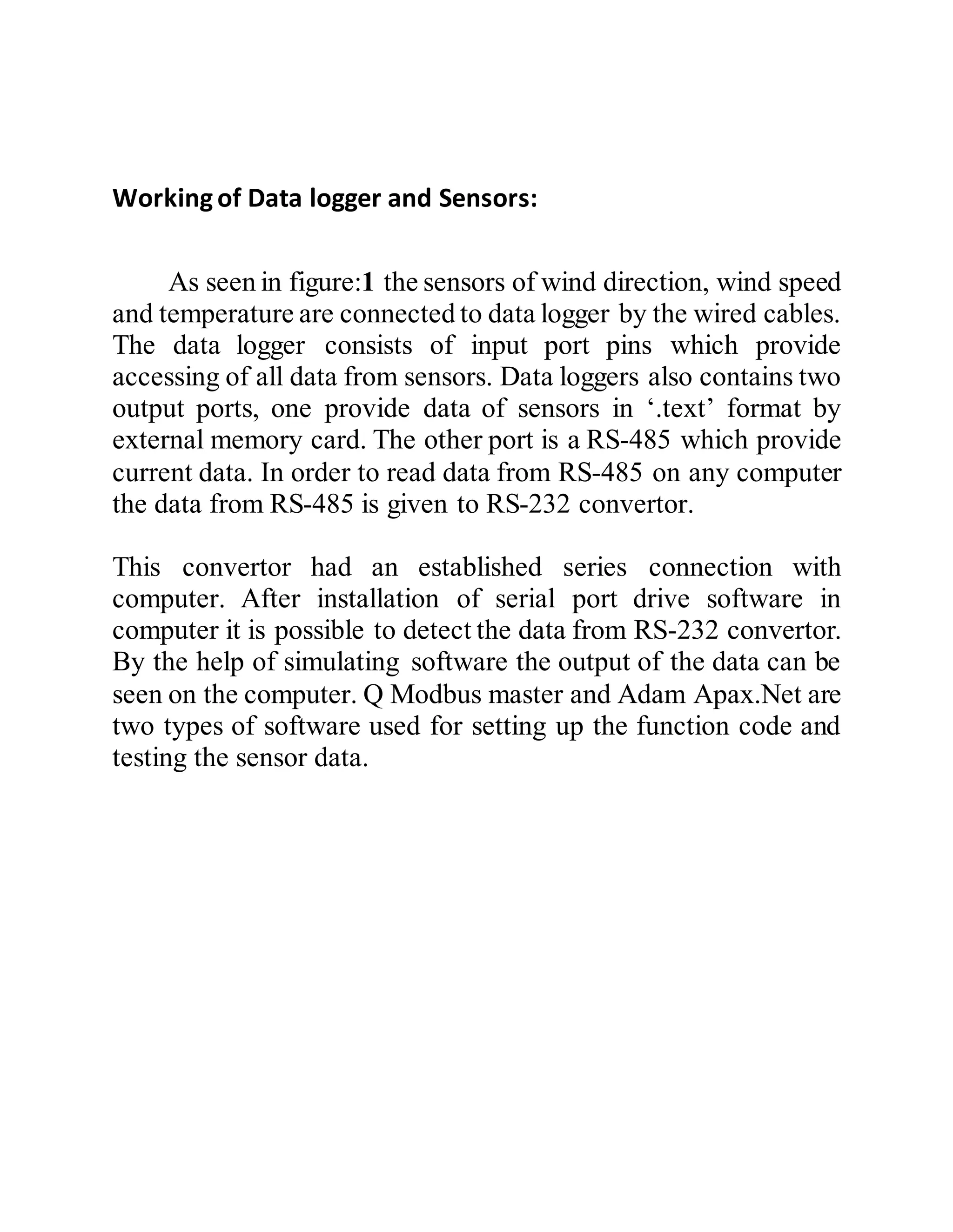 Workingof Data logger and Sensors:
As seen in figure:1 the sensors of wind direction, wind speed
and temperature are connected to data logger by the wired cables.
The data logger consists of input port pins which provide
accessing of all data from sensors. Data loggers also contains two
output ports, one provide data of sensors in ‘.text’ format by
external memory card. The other port is a RS-485 which provide
current data. In order to read data from RS-485 on any computer
the data from RS-485 is given to RS-232 convertor.
This convertor had an established series connection with
computer. After installation of serial port drive software in
computer it is possible to detect the data from RS-232 convertor.
By the help of simulating software the output of the data can be
seen on the computer. Q Modbus master and Adam Apax.Net are
two types of software used for setting up the function code and
testing the sensor data.
 