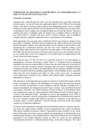 SUBMISSION OF ROUSSEFF'S GOVERNMENT TO NEOLIBERALISM AT
THE ALTAR OF FINANCE OF DAVOS
Fernando Alcoforado *
Changing the world through the State was the paradigm that prevailed among the
political parties on the left from the eighteenth century to the 1990s of the twentieth
century. The thesis of leftist political parties that underpinning these views is simple:
winning the State which until then was an instrument of the bourgeoisie and turns it into
an instrument of the working class through the Reform or Social Revolution. The thesis
considers the state as radiating center for change was a complete failure in all parts of
the world, both in countries that have tried to build socialism, and in peripheral
countries that have adopted a nationalist stance in promoting its development.
Both approaches, the reformist and revolutionary failed in its design to change society
peacefully or radically. With the end of socialism in the 1990s in the Soviet Union and
Eastern European countries, the major left parties in all countries of the world not only
abandoned the revolutionary theories, but also the social reformers seeking social
change. Many leftist parties in the world have become parties of the ruling order. From
the 1990s, the left that was born in 1848 and came to power in several countries has lost
its way mainly due to lack of an alternative to the project that was implemented in the
Soviet Union and other countries.
The political action of the old left was essentially reduced to its participation in
parliamentary elections advocating centrist liberal or neoliberal theses abdicating
nationalist and social revolution that has always been the main objective of his political
activities in the past. In many countries, left parties that won power, including in Brazil,
as happened in the Lula da Silva and Dilma Rousseff governments, adopted and adopt
liberal or neoliberal theses by granting large bounties to the dominant classes, especially
those from the sector financial, and "alms" to "low" in the social scale, to counteract
social upheavals as currently occurs in Brazil with "Bolsa Familia" Program of income
distribution to the poor.
The submission of the Brazilian government in relation to neoliberalism began with the
Collor government to adhere to the Washington Consensus that advocated the opening
of the economy, privatization of state enterprises and the floating exchange rate, a
situation maintained also during the Itamar Franco, Cardoso, Lula and Dilma Rousseff
governments. Recently, the World Economic Forum in Davos in Switzerland where
were gathered the cream of world capitalism, Dilma Rousseff made a kind of repeat of
"Letter to the Brazilian People" launched by Lula at the beginning of the 2002 in
presidential campaign, when he assumed the commitment not undermine their interests.
In a low economic growth, high inflation and lack of confidence in the direction of
economic policy scenario, Rousseff 's speech focused on the key issues that trouble
investors is of particular importance .
As Lula in 2002 presidential campaign, Rousseff defended respect to existing contracts,
free trade, the improvement in public resource management and control of inflation.
This speech confirms in practice, which is registered in many countries of the world,
when leftist parties that came to power adopted and adopt liberal or neoliberal theses by
granting large bounties to the dominant classes, especially the financial sector. Rousseff
sojourned to the World Eonômico Forum in Davos to atone for the ephemeral
"developmental adventure" of Brazil and depositing, "on the altar of finance", the "usual
1

 