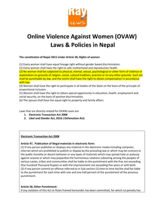 Online Violence Against Women (OVAW)
Laws & Policies in Nepal
The constitution of Nepal 2015 Under Article 38, Rights of women
(1) Every woman shall have equal lineage right without gender based discrimination.
(2) Every woman shall have the right to safe motherhood and reproductive health.
(3) No woman shall be subjected to physical, mental, sexual, psychological or other form of violence or
exploitation on grounds of religion, social, cultural tradition, practice or on any other grounds. Such act
shall be punishable by law, and the victim shall have the right to obtain compensation in accordance
with law.
(4) Women shall have the right to participate in all bodies of the State on the basis of the principle of
proportional inclusion.
(5) Women shall have the right to obtain special opportunity in education, health, employment and
social security, on the basis of positive discrimination.
(6) The spouse shall have the equal right to property and family affairs.
Laws that are directly related for OVAW cases are
1. Electronic Transaction Act 2008
2. Libel and Slander Act, 2016 ( Defamation Act)
Electronic Transaction Act 2008
Article 47, Publication of illegal materials in electronic form:
(1) If any person publishes or displays any material in the electronic media including computer,
internet which are prohibited to publish or display by the prevailing law or which may be contrary to
the public morality or decent behavior or any types of materials which may spread hate or jealousy
against anyone or which may jeopardize the harmonious relations subsisting among the peoples of
various castes, tribes and communities shall be liable to the punishment with the fine not exceeding
One Hundred Thousand Rupees or with the imprisonment not exceeding five years or with both.
(2) If any person commit an offence referred to in Sub-section (1) time to time he/she shall be liable
to the punishment for each time with one and one half percent of the punishment of the previous
punishment.
Article 58, Other Punishment:
If any violation of this Act or Rules framed hereunder has been committed, for which no penalty has
 