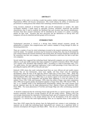 ABSTRACT

The purpose of this study is to develop a model that predicts whether technologists at Public Research
Organisations (PROs) will become entrepreneurs. This would enhance the ability of institutions and
governments in setting policies that enhance their technology commercialisation activities.

Using inventors employed at SA-based PROs and spin-off entrepreneurs as samples, this paper
investigates building a model based on individual inventors' attitudinal, situational and personal
characteristics that is used to establish the likelihood that such inventors may become entrepreneurs.
Inventors from these research institutions will be identified by the issuance of a patent, or pending
patents for their work. Inventors that have previously left the laboratories to start-up their own
companies will also be identified and both groups will be surveyed.


                                           INTRODUCTION

Technological innovation is viewed as a driving force behind national economic growth, the
globalization of markets, firm competitiveness and a nation's standard of living through its effect on
increasing productivity.

There are a number of ways by which technologies invented in the research institutions may eventually
reach the market. For example, inventions may be licensed to existing firms, they may be developed by
joint ventures between the research institutions and existing firms, the research institutions could spin-off
the researchers into their own company, or the inventors themselves could leave the labs to start their
own companies.

Several studies have suggested that technology-based, high-growth companies are more innovative and
effective at job and wealth creation than large companies in capitalist economies (Birch 1987; Flender
1977; Grasley 1979; Kirchhoff 1988; Rothwell 1988.) According to a study by Reynolds (1987: 231):
"For public policy, the most significant implication is that a small percentage of new firms (30%) are
providing the majority (60%-80%) of the jobs and sales."

Rothwell (1989) claims that small, technology-based firms are more efficient job and wealth creators
because they are less bureaucratic, move more rapidly, and have lower costs for technology
development, along the lines of the high flex Silicon Valley-type of firm (Teece 1996). While this
distinction between new and more established firms is mostly stated than tested empirically (Chesbrough
and Rosenbloom 2002; Zahra et al. 2006) there is an intuitive appeal to the notion that such firms can
help reduce frictions in the marketplace and facilitate faster adaptation, or even the creation of new
markets (Teece 1996; Yoffie and Cusumano. 1999), infect the culture of larger, more static corporations
(Doz 1996) and invigorate product development pipelines of larger firms (Doz 1996; Powell 1998). In
fact, it is a standard model in the pharmaceutical biotechnology industry that small research firms
provide important input into the larger pharmaceutical firms’ pipeline (Fisken and Rutherford 2002;
Glick 2008). The recent phenomena of YouTube and Google Maps also offer corroborating anecdotal
evidence.

 It should be emphasized that the technology-based, high-growth firm is a special segment of the small
business community with above average prospects for job and wealth creation. Roberts (1991) has
convincingly demonstrated the importance of technology-based, spin-off companies from MIT and other
universities and laboratories in the Greater Boston area for the development of the first American
technopolis. It is obvious that small high-technology firms are an important factor in the creation of
wealth.

Since Betz (1987) argues that the primary basis for high-growth new ventures is new technology, an
argument can be made that technology-based, high-growth new ventures are a significant factor in
economic development (Di Gregorio and Shane 2003). Thus the use of entrepreneurial spin-offs from
 