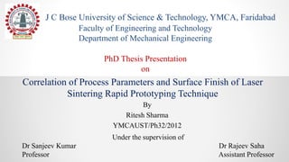 Correlation of Process Parameters and Surface Finish of Laser
Sintering Rapid Prototyping Technique
By
Ritesh Sharma
YMCAUST/Ph32/2012
J C Bose University of Science & Technology, YMCA, Faridabad
Faculty of Engineering and Technology
Department of Mechanical Engineering
PhD Thesis Presentation
on
Under the supervision of
Dr Sanjeev Kumar Dr Rajeev Saha
Professor Assistant Professor
 