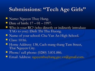 Submissions: “Tech Age Girls’’
   Name: Nguyen Thuy Hang.
   Date of birth: 17 – 01 – 1997.
   Who is your RC? (who directly or indirectly introduce
    TAG to you): Dinh Thi Thu Huong.
   Name of your school: Chu Van An High School.
   Class: 10A6.
   Home Address: 138, Cach mang thang Tam Street,
    Thai Nguyen City.
   Phone/ cell phone: (0280) 3.831.886.
   Email Address: nguyenthuyhang.gce.vn@gmail.com.
 