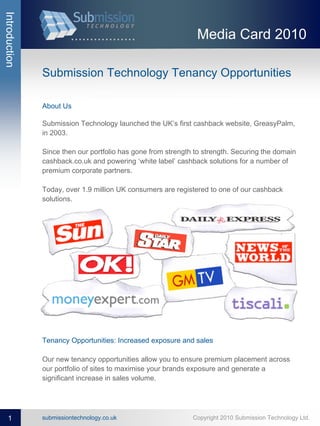 Introduction


                                                               Media Card 2010

               Submission Technology Tenancy Opportunities

               About Us

               Submission Technology launched the UK’s first cashback website, GreasyPalm,
               in 2003.

               Since then our portfolio has gone from strength to strength. Securing the domain
               cashback.co.uk and powering ‘white label’ cashback solutions for a number of
               premium corporate partners.

               Today, over 1.9 million UK consumers are registered to one of our cashback
               solutions.




               Tenancy Opportunities: Increased exposure and sales

               Our new tenancy opportunities allow you to ensure premium placement across
               our portfolio of sites to maximise your brands exposure and generate a
               significant increase in sales volume.




   1           submissiontechnology.co.uk                     Copyright 2010 Submission Technology Ltd.
 