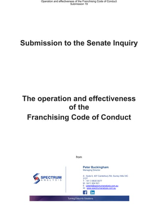 Submission to the Senate Inquiry
The operation and effectiveness
of the
Franchising Code of Conduct
from
Peter Buckingham
Managing Director
A : Suite 6, 407 Canterbury Rd, Surrey Hills VIC
3127
T : +61 3 9830 0077
M : 0411 604 921
E : peterb@spectrumanalysis.com.au
W : www.spectrumanalysis.com.au
Operation and effectiveness of the Franchising Code of Conduct
Submission 19
 