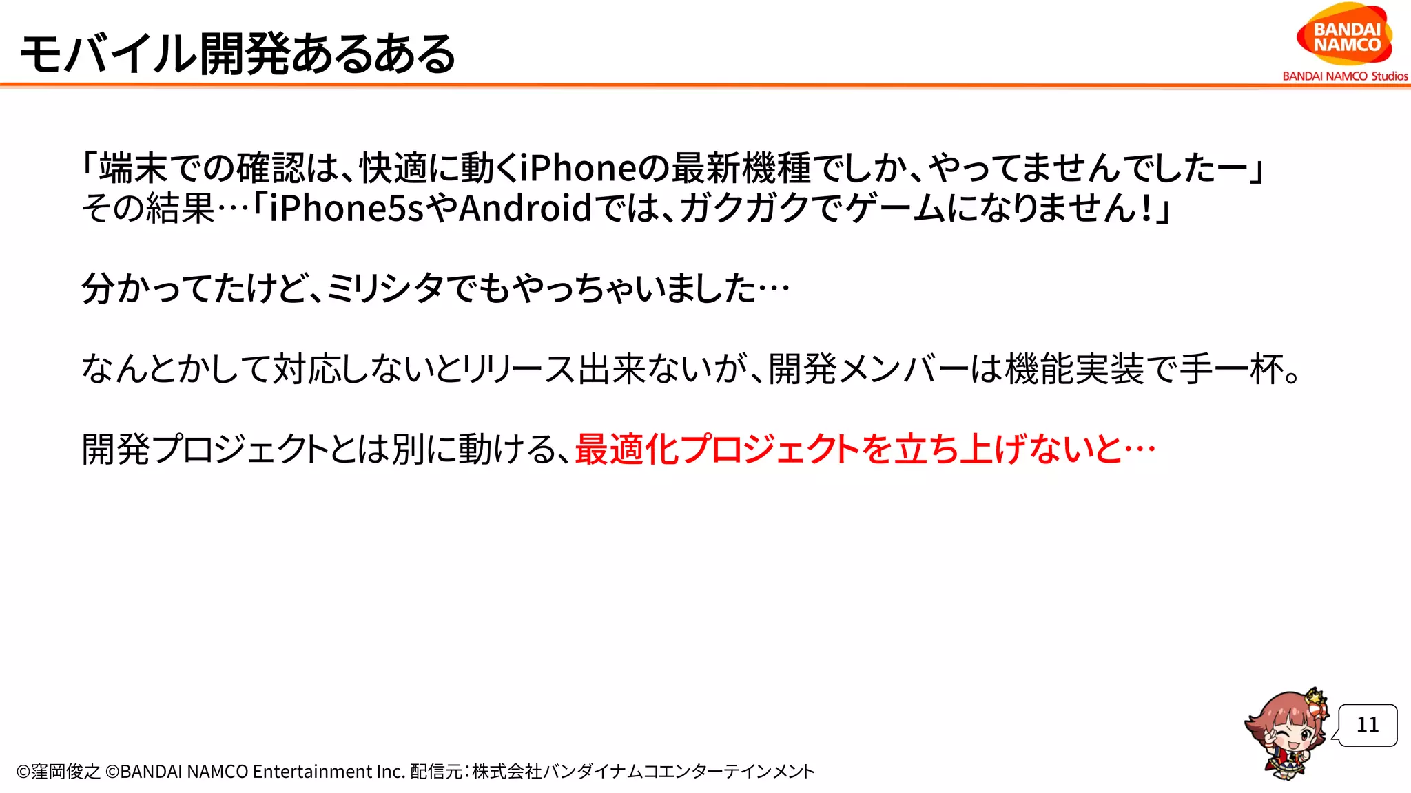 ©窪岡俊之 ©BANDAI NAMCO Entertainment Inc. 配信元：株式会社バンダイナムコエンターテインメント
モバイル開発あるある
「端末での確認は、快適に動くiPhoneの最新機種でしか、やってませんでしたー」
その結果…「iPhone5sやAndroidでは、ガクガクでゲームになりません！」
分かってたけど、ミリシタでもやっちゃいました…
なんとかして対応しないとリリース出来ないが、開発メンバーは機能実装で手一杯。
開発プロジェクトとは別に動ける、最適化プロジェクトを立ち上げないと…
11
 