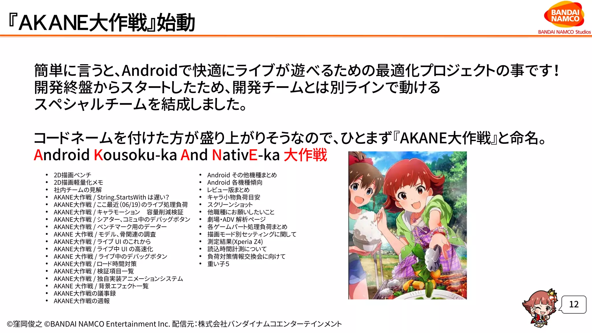 ©窪岡俊之 ©BANDAI NAMCO Entertainment Inc. 配信元：株式会社バンダイナムコエンターテインメント
『ＡＫＡＮＥ大作戦』始動
簡単に言うと、Androidで快適にライブが遊べるための最適化プロジェクトの事です！
開発終盤からスタートしたため、開発チームとは別ラインで動ける
スペシャルチームを結成しました。
コードネームを付けた方が盛り上がりそうなので、ひとまず『AKANE大作戦』と命名。
Android Kousoku-ka And NativＥ-ka 大作戦
12
• 2D描画ベンチ
• 2D描画軽量化メモ
• 社内チームの見解
• AKANE大作戦 / String.StartsWith は遅い？
• AKANE大作戦 / ここ最近（06/19）のライブ処理負荷
• AKANE大作戦 / キャラモーション 容量削減検証
• AKANE大作戦 / シアター、コミュ中のデバッグボタン
• AKANE大作戦 / ベンチマーク用のデーター
• AKANE 大作戦 / モデル、骨関連の調査
• AKANE大作戦 / ライブ UI のこれから
• AKANE大作戦 / ライブ中 UI の高速化
• AKANE 大作戦 / ライブ中のデバッグボタン
• AKANE大作戦 / ロード時間対策
• AKANE大作戦 / 検証項目一覧
• AKANE大作戦 / 独自実装アニメーションシステム
• AKANE 大作戦 / 背景エフェクト一覧
• AKANE大作戦の議事録
• AKANE大作戦の週報
• Android その他機種まとめ
• Android 各機種傾向
• レビュー版まとめ
• キャラ小物負荷目安
• スクリーンショット
• 他職種にお願いしたいこと
• 劇場・ADV 解析ページ
• 各ゲームパート処理負荷まとめ
• 描画モード別セッティングに関して
• 測定結果(Xperia Z4)
• 読込時間計測について
• 負荷対策情報交換会に向けて
• 重い子５
 