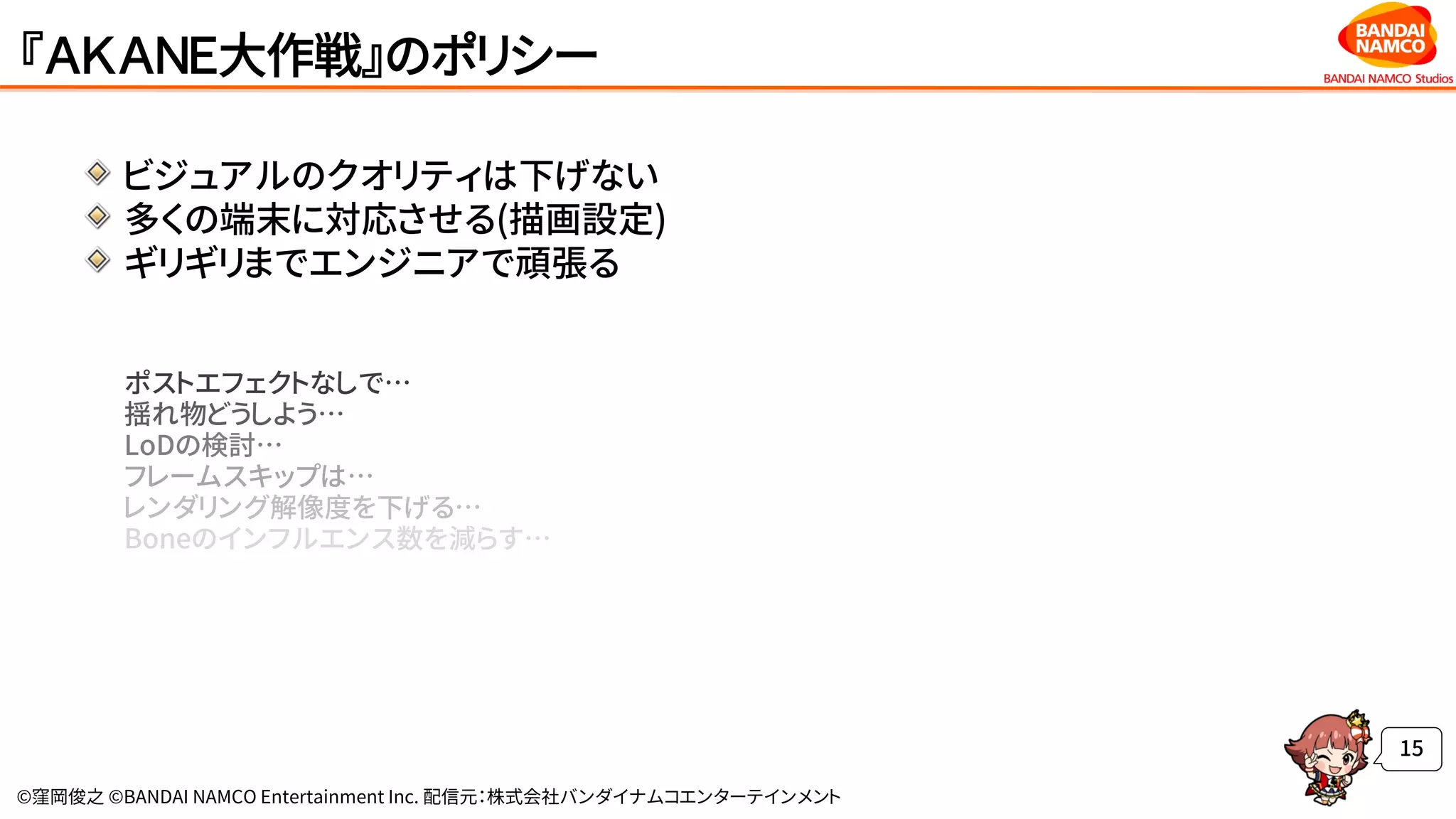 ©窪岡俊之 ©BANDAI NAMCO Entertainment Inc. 配信元：株式会社バンダイナムコエンターテインメント
『ＡＫＡＮＥ大作戦』のポリシー
ビジュアルのクオリティは下げない
多くの端末に対応させる(描画設定)
ギリギリまでエンジニアで頑張る
ポストエフェクトなしで…
揺れ物どうしよう…
LoDの検討…
フレームスキップは…
レンダリング解像度を下げる…
Boneのインフルエンス数を減らす…
15
 