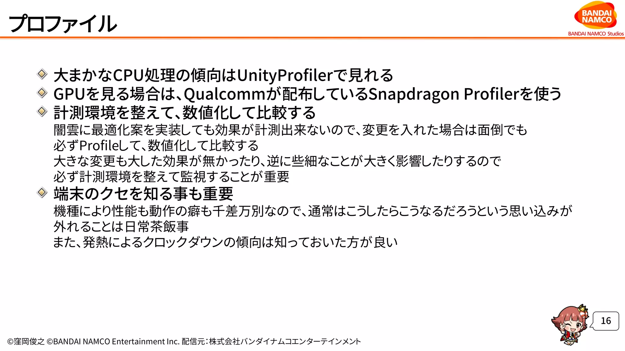 ©窪岡俊之 ©BANDAI NAMCO Entertainment Inc. 配信元：株式会社バンダイナムコエンターテインメント
プロファイル
大まかなCPU処理の傾向はUnityProfilerで見れる
GPUを見る場合は、Qualcommが配布しているSnapdragon Profilerを使う
計測環境を整えて、数値化して比較する
闇雲に最適化案を実装しても効果が計測出来ないので、変更を入れた場合は面倒でも
必ずProfileして、数値化して比較する
大きな変更も大した効果が無かったり、逆に些細なことが大きく影響したりするので
必ず計測環境を整えて監視することが重要
端末のクセを知る事も重要
機種により性能も動作の癖も千差万別なので、通常はこうしたらこうなるだろうという思い込みが
外れることは日常茶飯事
また、発熱によるクロックダウンの傾向は知っておいた方が良い
16
 